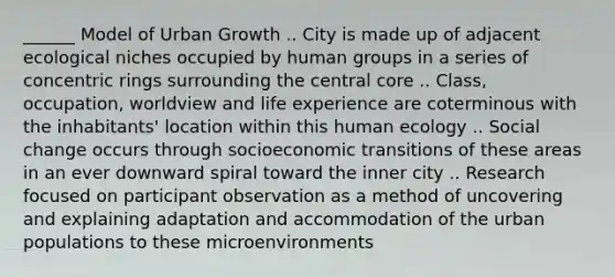 ______ Model of Urban Growth .. City is made up of adjacent ecological niches occupied by human groups in a series of concentric rings surrounding the central core .. Class, occupation, worldview and life experience are coterminous with the inhabitants' location within this human ecology .. Social change occurs through socioeconomic transitions of these areas in an ever downward spiral toward the inner city .. Research focused on participant observation as a method of uncovering and explaining adaptation and accommodation of the urban populations to these microenvironments