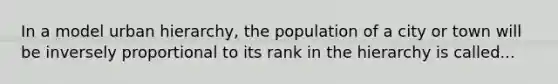 In a model urban hierarchy, the population of a city or town will be inversely proportional to its rank in the hierarchy is called...