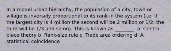 In a model urban hierarchy, the population of a city, town or village is inversely proportional to its rank in the system (i.e. if the largest city is 4 million the second will be 2 million or 1/2, the third will be 1/3 and so on). This is known as ________. a. Central place theory b. Rank-size rule c. Trade area ordering d. A statistical coincidence