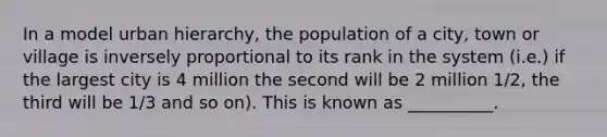 In a model urban hierarchy, the population of a city, town or village is inversely proportional to its rank in the system (i.e.) if the largest city is 4 million the second will be 2 million 1/2, the third will be 1/3 and so on). This is known as __________.