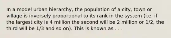 In a model urban hierarchy, the population of a city, town or village is inversely proportional to its rank in the system (i.e. if the largest city is 4 million the second will be 2 million or 1/2, the third will be 1/3 and so on). This is known as . . .