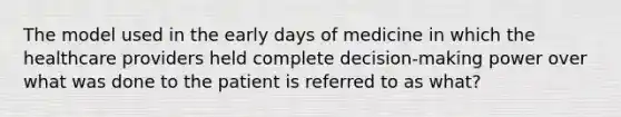 The model used in the early days of medicine in which the healthcare providers held complete decision-making power over what was done to the patient is referred to as what?