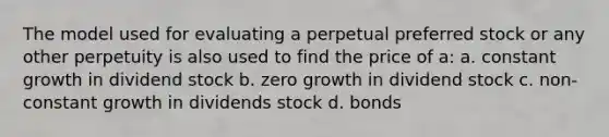 The model used for evaluating a perpetual preferred stock or any other perpetuity is also used to find the price of a: a. constant growth in dividend stock b. zero growth in dividend stock c. non-constant growth in dividends stock d. bonds