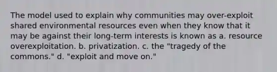 The model used to explain why communities may over-exploit shared environmental resources even when they know that it may be against their long-term interests is known as a. resource overexploitation. b. privatization. c. the "tragedy of the commons." d. "exploit and move on."