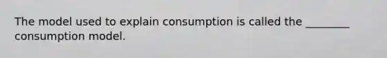 The model used to explain consumption is called the ________ consumption model.