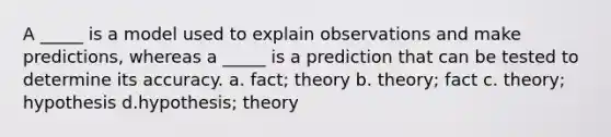 A _____ is a model used to explain observations and make predictions, whereas a _____ is a prediction that can be tested to determine its accuracy. a. fact; theory b. theory; fact c. theory; hypothesis d.hypothesis; theory