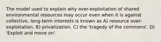 The model used to explain why over-exploitation of shared environmental resources may occur even when it is against collective, long-term interests is known as A) resource over-exploitation. B) privatization. C) the 'tragedy of the commons'. D) 'Exploit and move on'.