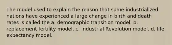 The model used to explain the reason that some industrialized nations have experienced a large change in birth and death rates is called the a. demographic transition model. b. replacement fertility model. c. Industrial Revolution model. d. life expectancy model.