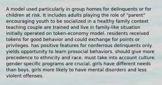 A model used particularly in group homes for delinquents or for children at risk. It includes adults playing the role of "parent" encouraging youth to be socialized in a healthy family context teaching couple are trained and live in family-like situation initially operated on token-economy model. residents received tokens for good behavior and could exchange for points or privileges. has positive features for nonferrous delinquents only. yields opportunity to learn prosocial behaviors. should give more precedence to ethnicity and race. must take into account culture. gender specific programs are crucial. girls have different needs than boys. girls more likely to have mental disorders and less violent offenses.