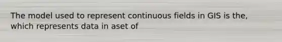 The model used to represent continuous fields in GIS is the, which represents data in aset of