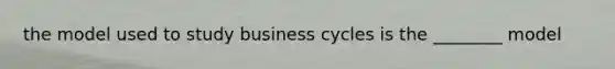 the model used to study business cycles is the ________ model