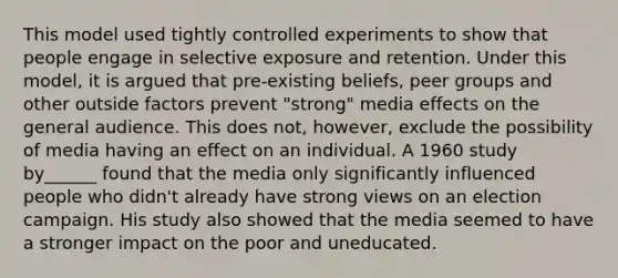 This model used tightly controlled experiments to show that people engage in selective exposure and retention. Under this model, it is argued that pre-existing beliefs, peer groups and other outside factors prevent "strong" media effects on the general audience. This does not, however, exclude the possibility of media having an effect on an individual. A 1960 study by______ found that the media only significantly influenced people who didn't already have strong views on an election campaign. His study also showed that the media seemed to have a stronger impact on the poor and uneducated.