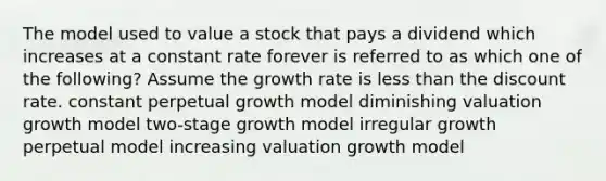 The model used to value a stock that pays a dividend which increases at a constant rate forever is referred to as which one of the following? Assume the growth rate is less than the discount rate. constant perpetual growth model diminishing valuation growth model two-stage growth model irregular growth perpetual model increasing valuation growth model