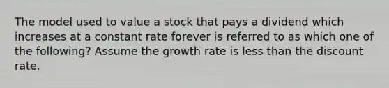 The model used to value a stock that pays a dividend which increases at a constant rate forever is referred to as which one of the following? Assume the growth rate is less than the discount rate.