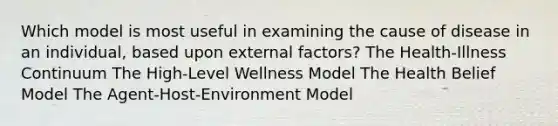 Which model is most useful in examining the cause of disease in an individual, based upon external factors? The Health-Illness Continuum The High-Level Wellness Model The Health Belief Model The Agent-Host-Environment Model