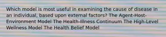 Which model is most useful in examining the cause of disease in an individual, based upon external factors? The Agent-Host-Environment Model The Health-Illness Continuum The High-Level Wellness Model The Health Belief Model