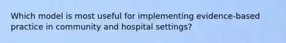 Which model is most useful for implementing evidence-based practice in community and hospital settings?