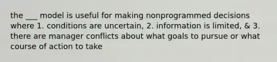 the ___ model is useful for making nonprogrammed decisions where 1. conditions are uncertain, 2. information is limited, & 3. there are manager conflicts about what goals to pursue or what course of action to take