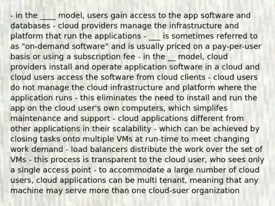 - in the ____ model, users gain access to the app software and databases - cloud providers manage the infrastructure and platform that run the applications - ___ is sometimes referred to as "on-demand software" and is usually priced on a pay-per-user basis or using a subscription fee - in the __ model, cloud providers install and operate application software in a cloud and cloud users access the software from cloud clients - cloud users do not manage the cloud infrastructure and platform where the application runs - this eliminates the need to install and run the app on the cloud user's own computers, which simplifes maintenance and support - cloud applications different from other applications in their scalability - which can be achieved by closing tasks onto multiple VMs at run-time to meet changing work demand - load balancers distribute the work over the set of VMs - this process is transparent to the cloud user, who sees only a single access point - to accommodate a large number of cloud users, cloud applications can be multi tenant, meaning that any machine may serve more than one cloud-suer organization