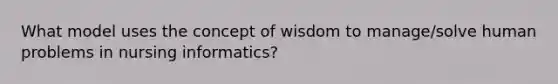 What model uses the concept of wisdom to manage/solve human problems in nursing informatics?