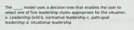 The _____ model uses a decision tree that enables the user to select one of five leadership styles appropriate for the situation. a. Leadership Grid b. normative leadership c. path-goal leadership d. situational leadership