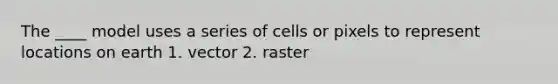 The ____ model uses a series of cells or pixels to represent locations on earth 1. vector 2. raster