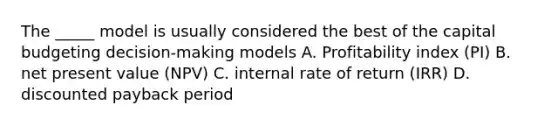 The _____ model is usually considered the best of the capital budgeting decision-making models A. Profitability index (PI) B. net present value (NPV) C. internal rate of return (IRR) D. discounted payback period