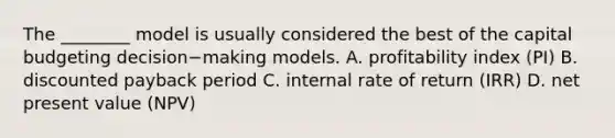 The​ ________ model is usually considered the best of the capital budgeting decision−making models. A. profitability index​ (PI) B. discounted payback period C. internal rate of return​ (IRR) D. net present value​ (NPV)