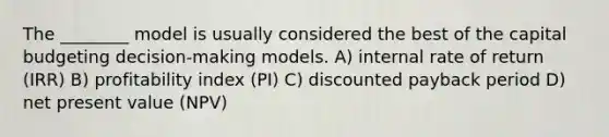 The ________ model is usually considered the best of the capital budgeting decision-making models. A) internal rate of return (IRR) B) profitability index (PI) C) discounted payback period D) net present value (NPV)