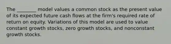 The ________ model values a common stock as the present value of its expected future cash flows at the firm's required rate of return on equity. Variations of this model are used to value constant growth stocks, zero growth stocks, and nonconstant growth stocks.