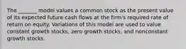 The _______ model values a common stock as the present value of its expected future cash flows at the firm's required rate of return on equity. Variations of this model are used to value constant growth stocks, zero growth stocks, and nonconstant growth stocks.