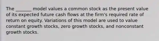 The _______ model values a common stock as the present value of its expected future cash flows at the firm's required rate of return on equity. Variations of this model are used to value constant growth stocks, zero growth stocks, and nonconstant growth stocks.