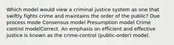 Which model would view a criminal justice system as one that swiftly fights crime and maintains the order of the public? Due process mode Consensus model Presumption model Crime control modelCorrect. An emphasis on efficient and effective justice is known as the crime-control (public-order) model.