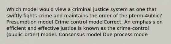 Which model would view a criminal justice system as one that swiftly fights crime and maintains the order of the pterm-4ublic? Presumption model Crime control modelCorrect. An emphasis on efficient and effective justice is known as the crime-control (public-order) model. Consensus model Due process mode