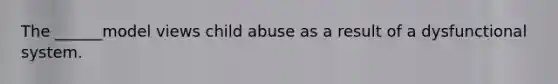 The ______model views child abuse as a result of a dysfunctional system.