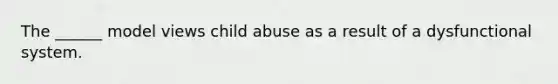 The ______ model views child abuse as a result of a dysfunctional system.