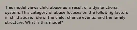 This model views child abuse as a result of a dysfunctional system. This category of abuse focuses on the following factors in child abuse: role of the child, chance events, and the family structure. What is this model?