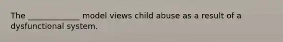 The _____________ model views child abuse as a result of a dysfunctional system.