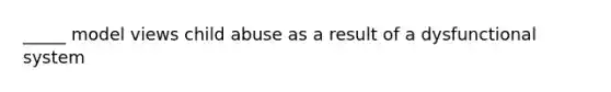 _____ model views child abuse as a result of a dysfunctional system