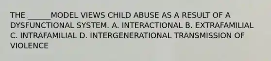 THE ______MODEL VIEWS CHILD ABUSE AS A RESULT OF A DYSFUNCTIONAL SYSTEM. A. INTERACTIONAL B. EXTRAFAMILIAL C. INTRAFAMILIAL D. INTERGENERATIONAL TRANSMISSION OF VIOLENCE