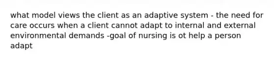 what model views the client as an adaptive system - the need for care occurs when a client cannot adapt to internal and external environmental demands -goal of nursing is ot help a person adapt