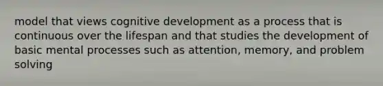 model that views cognitive development as a process that is continuous over the lifespan and that studies the development of basic mental processes such as attention, memory, and problem solving