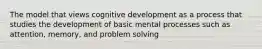 The model that views cognitive development as a process that studies the development of basic mental processes such as attention, memory, and problem solving