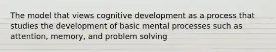 The model that views cognitive development as a process that studies the development of basic mental processes such as attention, memory, and problem solving