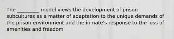 The _________ model views the development of prison subcultures as a matter of adaptation to the unique demands of the prison environment and the inmate's response to the loss of amenities and freedom