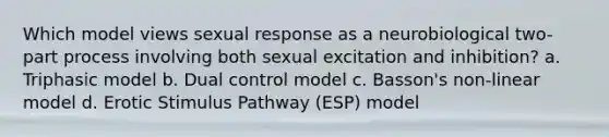 Which model views sexual response as a neurobiological two-part process involving both sexual excitation and inhibition? a. Triphasic model b. Dual control model c. Basson's non-linear model d. Erotic Stimulus Pathway (ESP) model