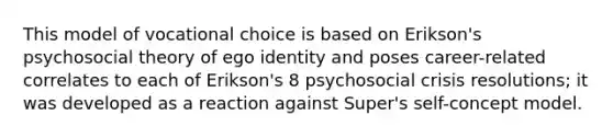 This model of vocational choice is based on Erikson's psychosocial theory of ego identity and poses career-related correlates to each of Erikson's 8 psychosocial crisis resolutions; it was developed as a reaction against Super's self-concept model.