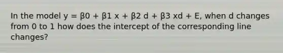 In the model y = β0 + β1 x + β2 d + β3 xd + E, when d changes from 0 to 1 how does the intercept of the corresponding line changes?