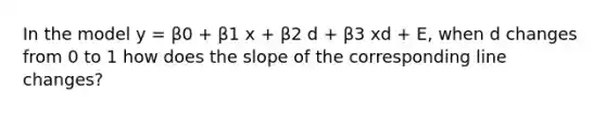 In the model y = β0 + β1 x + β2 d + β3 xd + E, when d changes from 0 to 1 how does the slope of the corresponding line changes?