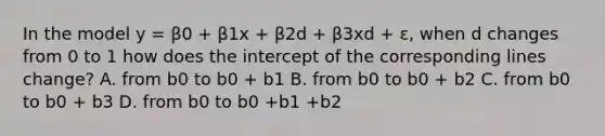 In the model y = β0 + β1x + β2d + β3xd + ε, when d changes from 0 to 1 how does the intercept of the corresponding lines change? A. from b0 to b0 + b1 B. from b0 to b0 + b2 C. from b0 to b0 + b3 D. from b0 to b0 +b1 +b2